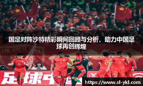 国足对阵沙特精彩瞬间回顾与分析，助力中国足球再创辉煌