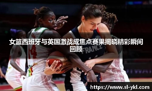 女篮西班牙与英国激战成焦点赛果揭晓精彩瞬间回顾